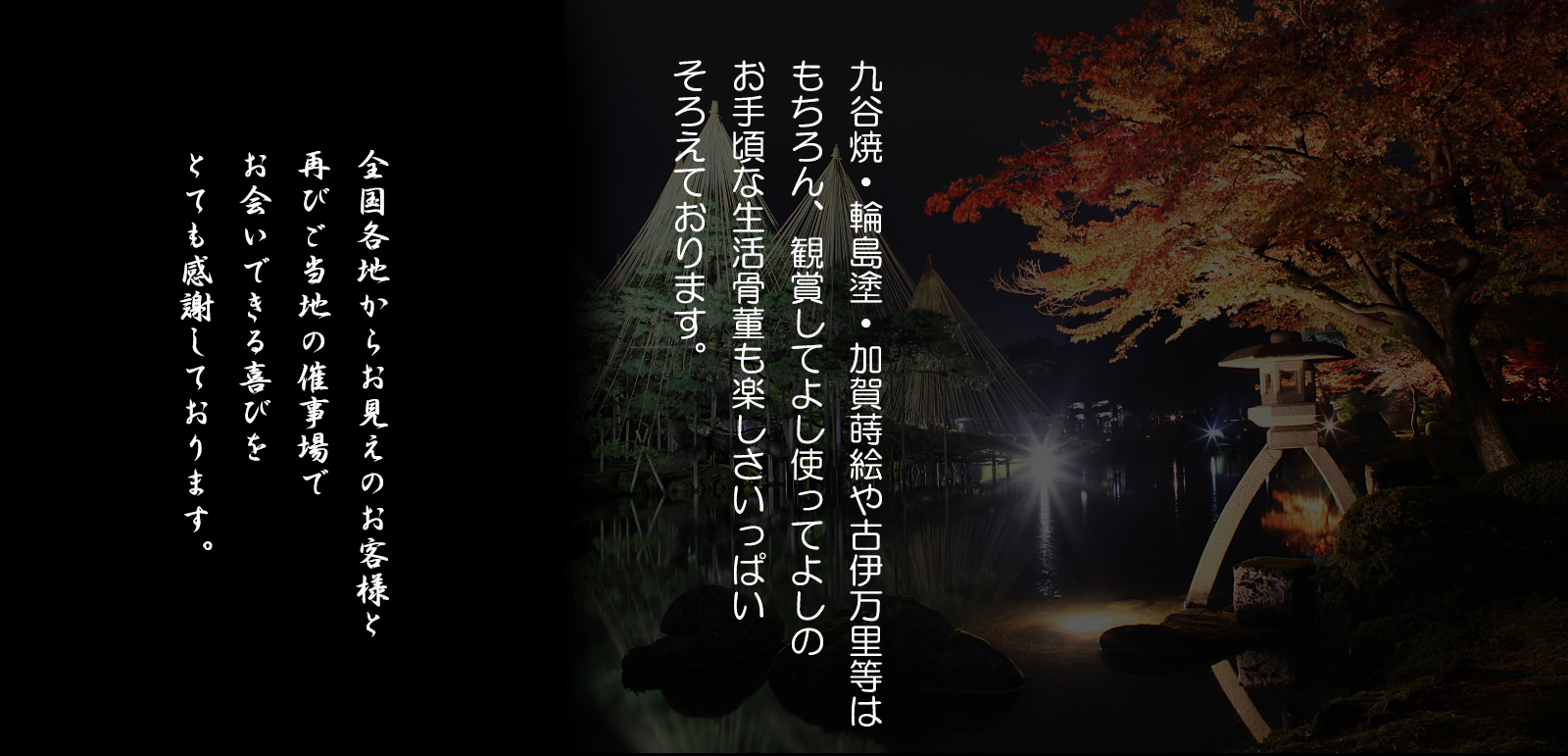　九谷焼輪島塗・加賀蒔絵や古伊万里等はもちろん、鑑賞してよし、使ってよしのお手頃な生活骨董も楽しさいっぱいそろえております。全国各地からお見えのお客様と再びご当地の催事場でお会いできる喜びをとても感謝しております。